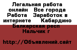 Легальная работа онлайн - Все города Работа » Заработок в интернете   . Кабардино-Балкарская респ.,Нальчик г.